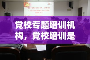 党校专题培训机构，党校培训是啥 