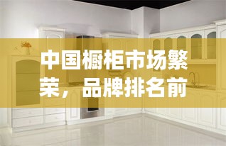 中国橱柜市场繁荣，品牌排名前十揭秘，卓越质量与创新设计的完美结合