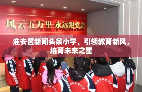 淮安区新闻头条小学，引领教育新风，培育未来之星