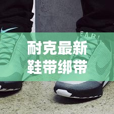 耐克最新鞋带绑带系法，潮流风尚引领新潮流！