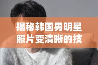 揭秘韩国男明星照片变清晰的技术与艺术秘籍！