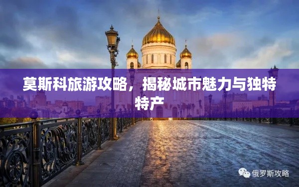 莫斯科旅游攻略，揭秘城市魅力与独特特产