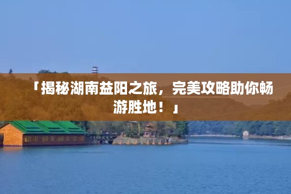 「揭秘湖南益阳之旅，完美攻略助你畅游胜地！」
