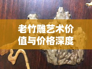 老竹雕艺术价值与价格深度解析，探寻收藏投资新领域
