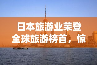 日本旅游业荣登全球旅游榜首，惊艳世界！
