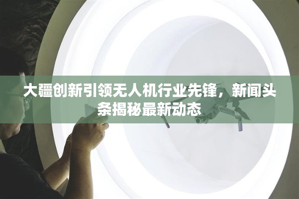 大疆创新引领无人机行业先锋，新闻头条揭秘最新动态