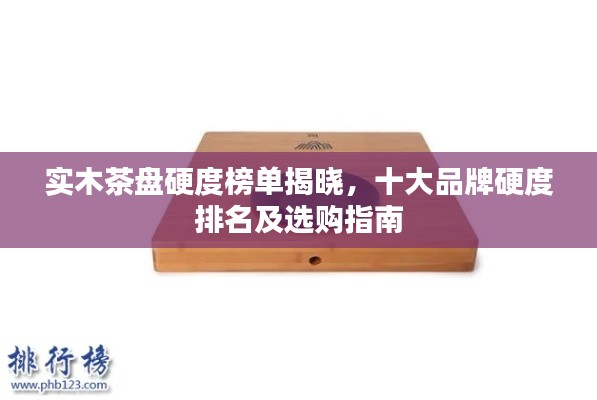 实木茶盘硬度榜单揭晓，十大品牌硬度排名及选购指南