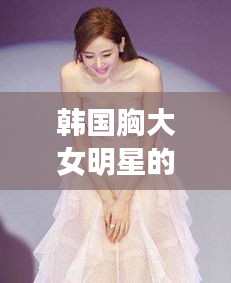 韩国胸大女明星的魅力风采独特展现
